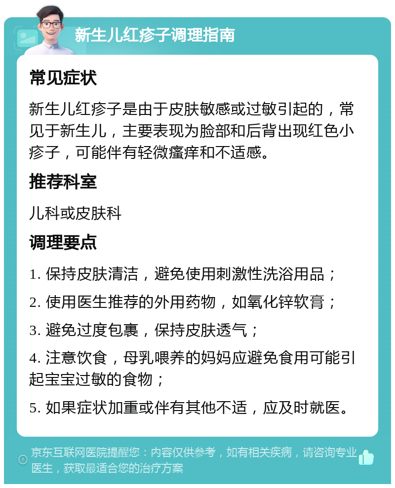 新生儿红疹子调理指南 常见症状 新生儿红疹子是由于皮肤敏感或过敏引起的，常见于新生儿，主要表现为脸部和后背出现红色小疹子，可能伴有轻微瘙痒和不适感。 推荐科室 儿科或皮肤科 调理要点 1. 保持皮肤清洁，避免使用刺激性洗浴用品； 2. 使用医生推荐的外用药物，如氧化锌软膏； 3. 避免过度包裹，保持皮肤透气； 4. 注意饮食，母乳喂养的妈妈应避免食用可能引起宝宝过敏的食物； 5. 如果症状加重或伴有其他不适，应及时就医。