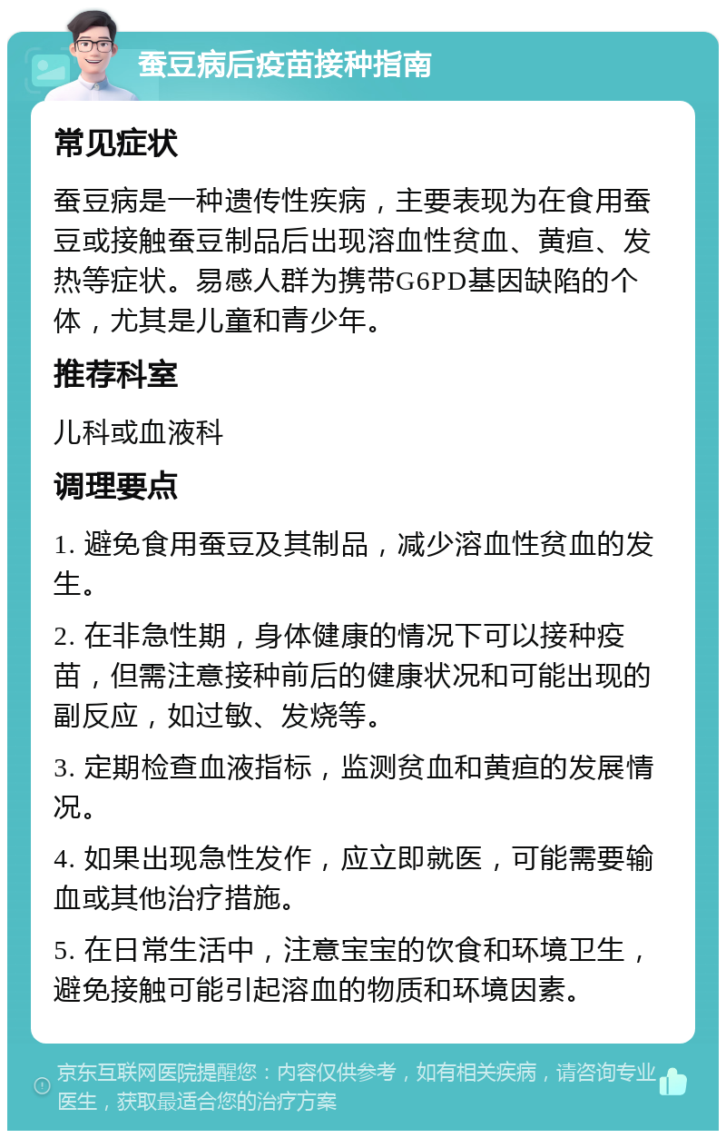 蚕豆病后疫苗接种指南 常见症状 蚕豆病是一种遗传性疾病，主要表现为在食用蚕豆或接触蚕豆制品后出现溶血性贫血、黄疸、发热等症状。易感人群为携带G6PD基因缺陷的个体，尤其是儿童和青少年。 推荐科室 儿科或血液科 调理要点 1. 避免食用蚕豆及其制品，减少溶血性贫血的发生。 2. 在非急性期，身体健康的情况下可以接种疫苗，但需注意接种前后的健康状况和可能出现的副反应，如过敏、发烧等。 3. 定期检查血液指标，监测贫血和黄疸的发展情况。 4. 如果出现急性发作，应立即就医，可能需要输血或其他治疗措施。 5. 在日常生活中，注意宝宝的饮食和环境卫生，避免接触可能引起溶血的物质和环境因素。