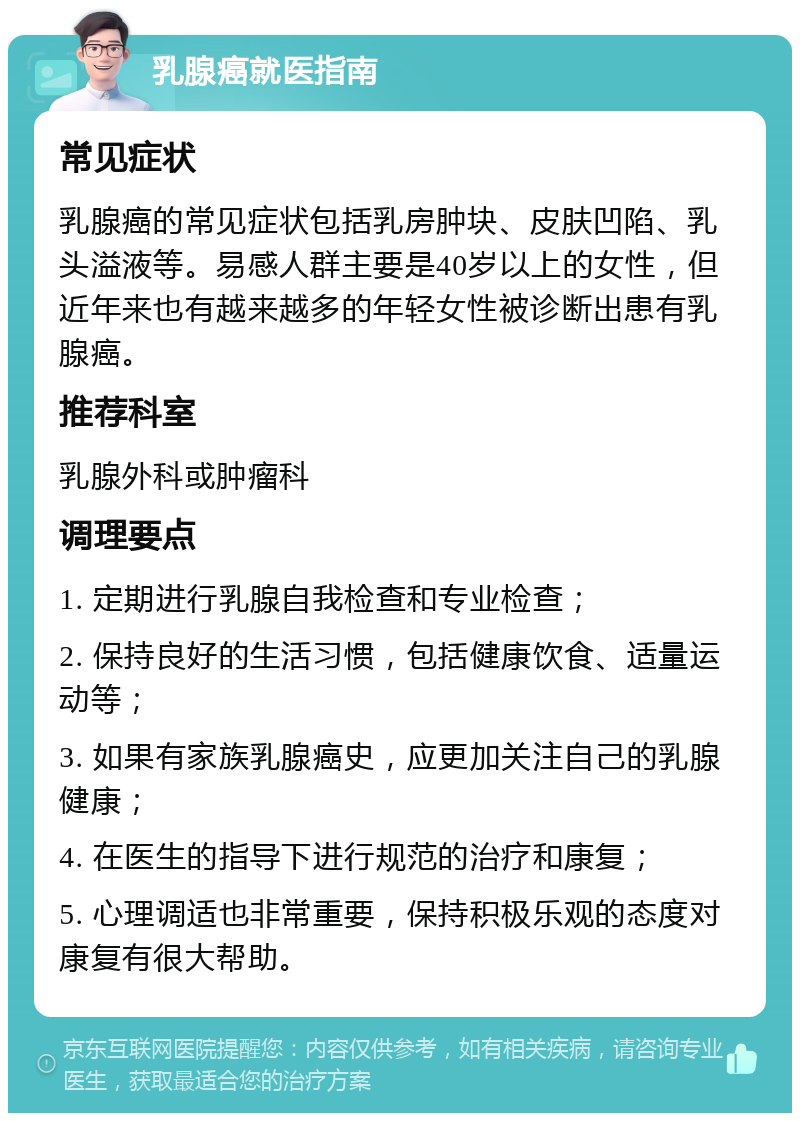 乳腺癌就医指南 常见症状 乳腺癌的常见症状包括乳房肿块、皮肤凹陷、乳头溢液等。易感人群主要是40岁以上的女性，但近年来也有越来越多的年轻女性被诊断出患有乳腺癌。 推荐科室 乳腺外科或肿瘤科 调理要点 1. 定期进行乳腺自我检查和专业检查； 2. 保持良好的生活习惯，包括健康饮食、适量运动等； 3. 如果有家族乳腺癌史，应更加关注自己的乳腺健康； 4. 在医生的指导下进行规范的治疗和康复； 5. 心理调适也非常重要，保持积极乐观的态度对康复有很大帮助。