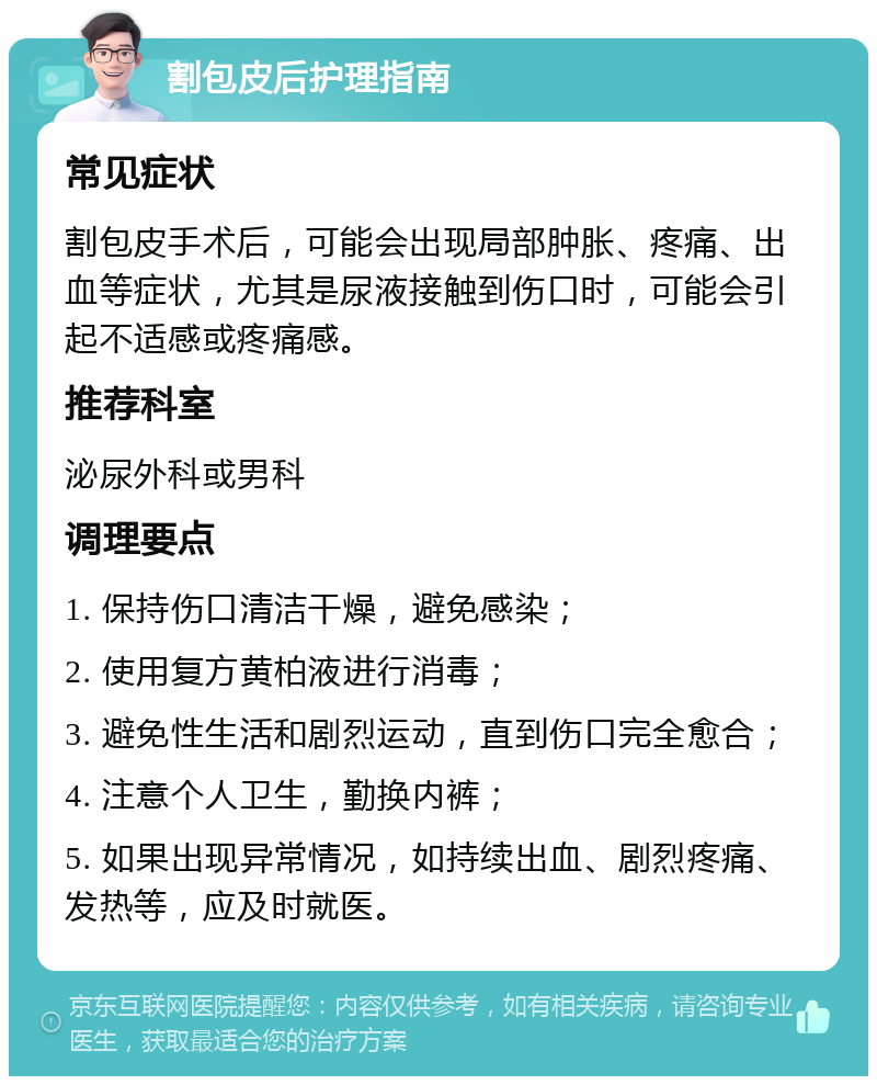 割包皮后护理指南 常见症状 割包皮手术后，可能会出现局部肿胀、疼痛、出血等症状，尤其是尿液接触到伤口时，可能会引起不适感或疼痛感。 推荐科室 泌尿外科或男科 调理要点 1. 保持伤口清洁干燥，避免感染； 2. 使用复方黄柏液进行消毒； 3. 避免性生活和剧烈运动，直到伤口完全愈合； 4. 注意个人卫生，勤换内裤； 5. 如果出现异常情况，如持续出血、剧烈疼痛、发热等，应及时就医。