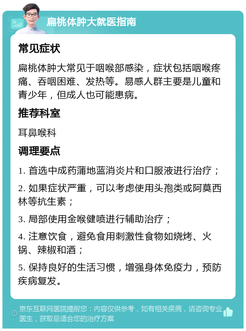 扁桃体肿大就医指南 常见症状 扁桃体肿大常见于咽喉部感染，症状包括咽喉疼痛、吞咽困难、发热等。易感人群主要是儿童和青少年，但成人也可能患病。 推荐科室 耳鼻喉科 调理要点 1. 首选中成药蒲地蓝消炎片和口服液进行治疗； 2. 如果症状严重，可以考虑使用头孢类或阿莫西林等抗生素； 3. 局部使用金喉健喷进行辅助治疗； 4. 注意饮食，避免食用刺激性食物如烧烤、火锅、辣椒和酒； 5. 保持良好的生活习惯，增强身体免疫力，预防疾病复发。