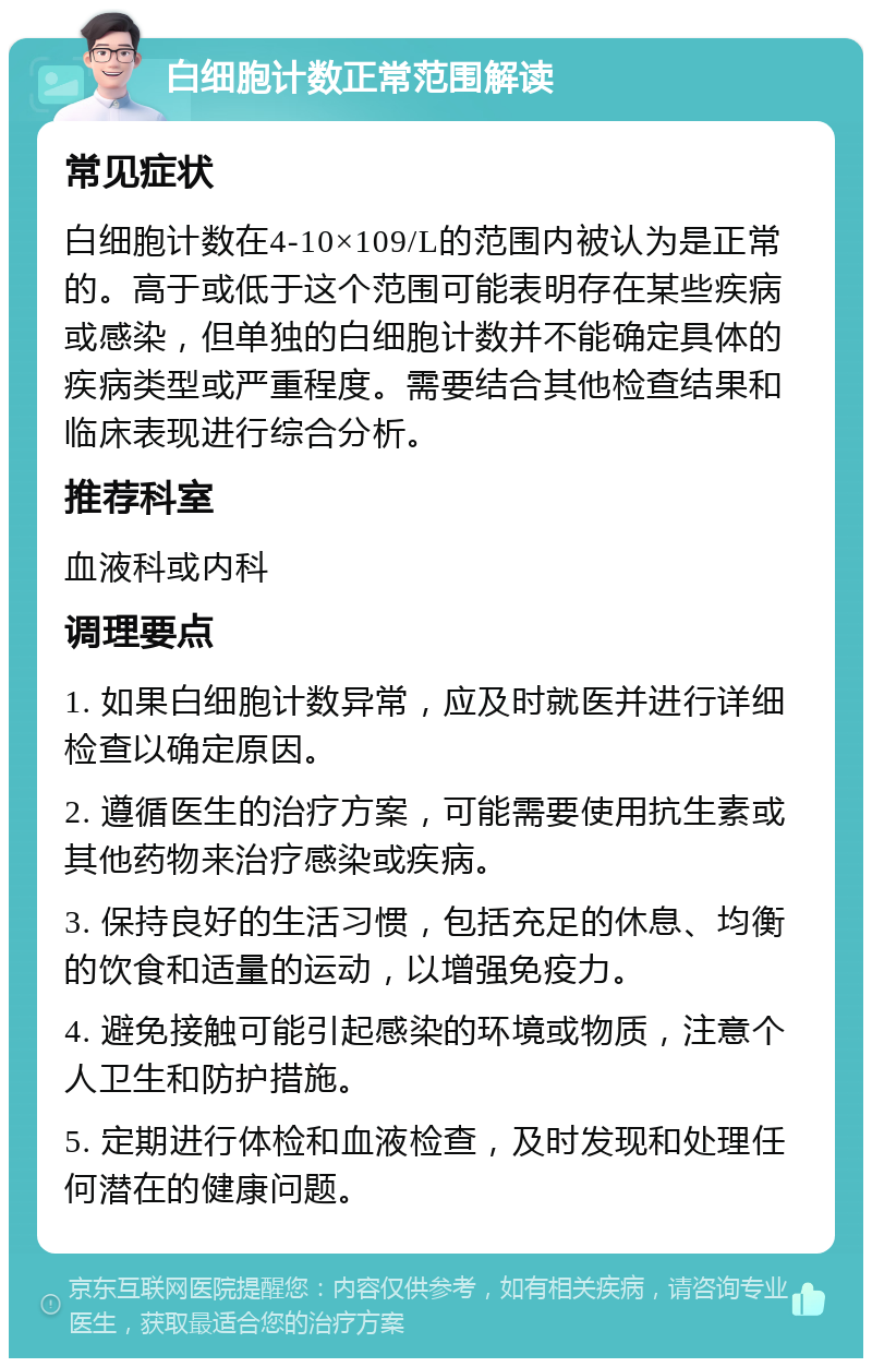 白细胞计数正常范围解读 常见症状 白细胞计数在4-10×109/L的范围内被认为是正常的。高于或低于这个范围可能表明存在某些疾病或感染，但单独的白细胞计数并不能确定具体的疾病类型或严重程度。需要结合其他检查结果和临床表现进行综合分析。 推荐科室 血液科或内科 调理要点 1. 如果白细胞计数异常，应及时就医并进行详细检查以确定原因。 2. 遵循医生的治疗方案，可能需要使用抗生素或其他药物来治疗感染或疾病。 3. 保持良好的生活习惯，包括充足的休息、均衡的饮食和适量的运动，以增强免疫力。 4. 避免接触可能引起感染的环境或物质，注意个人卫生和防护措施。 5. 定期进行体检和血液检查，及时发现和处理任何潜在的健康问题。