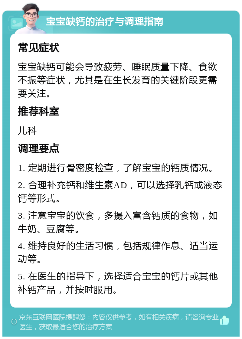 宝宝缺钙的治疗与调理指南 常见症状 宝宝缺钙可能会导致疲劳、睡眠质量下降、食欲不振等症状，尤其是在生长发育的关键阶段更需要关注。 推荐科室 儿科 调理要点 1. 定期进行骨密度检查，了解宝宝的钙质情况。 2. 合理补充钙和维生素AD，可以选择乳钙或液态钙等形式。 3. 注意宝宝的饮食，多摄入富含钙质的食物，如牛奶、豆腐等。 4. 维持良好的生活习惯，包括规律作息、适当运动等。 5. 在医生的指导下，选择适合宝宝的钙片或其他补钙产品，并按时服用。