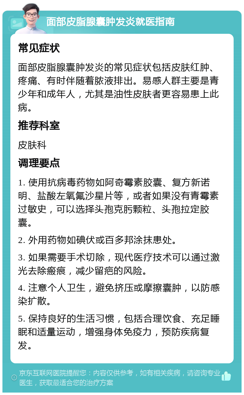 面部皮脂腺囊肿发炎就医指南 常见症状 面部皮脂腺囊肿发炎的常见症状包括皮肤红肿、疼痛、有时伴随着脓液排出。易感人群主要是青少年和成年人，尤其是油性皮肤者更容易患上此病。 推荐科室 皮肤科 调理要点 1. 使用抗病毒药物如阿奇霉素胶囊、复方新诺明、盐酸左氧氟沙星片等，或者如果没有青霉素过敏史，可以选择头孢克肟颗粒、头孢拉定胶囊。 2. 外用药物如碘伏或百多邦涂抹患处。 3. 如果需要手术切除，现代医疗技术可以通过激光去除瘢痕，减少留疤的风险。 4. 注意个人卫生，避免挤压或摩擦囊肿，以防感染扩散。 5. 保持良好的生活习惯，包括合理饮食、充足睡眠和适量运动，增强身体免疫力，预防疾病复发。