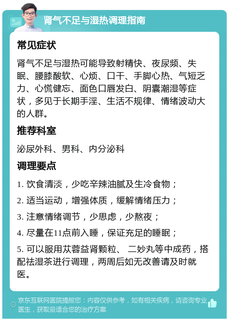 肾气不足与湿热调理指南 常见症状 肾气不足与湿热可能导致射精快、夜尿频、失眠、腰膝酸软、心烦、口干、手脚心热、气短乏力、心慌健忘、面色口唇发白、阴囊潮湿等症状，多见于长期手淫、生活不规律、情绪波动大的人群。 推荐科室 泌尿外科、男科、内分泌科 调理要点 1. 饮食清淡，少吃辛辣油腻及生冷食物； 2. 适当运动，增强体质，缓解情绪压力； 3. 注意情绪调节，少思虑，少熬夜； 4. 尽量在11点前入睡，保证充足的睡眠； 5. 可以服用苁蓉益肾颗粒、 二妙丸等中成药，搭配祛湿茶进行调理，两周后如无改善请及时就医。