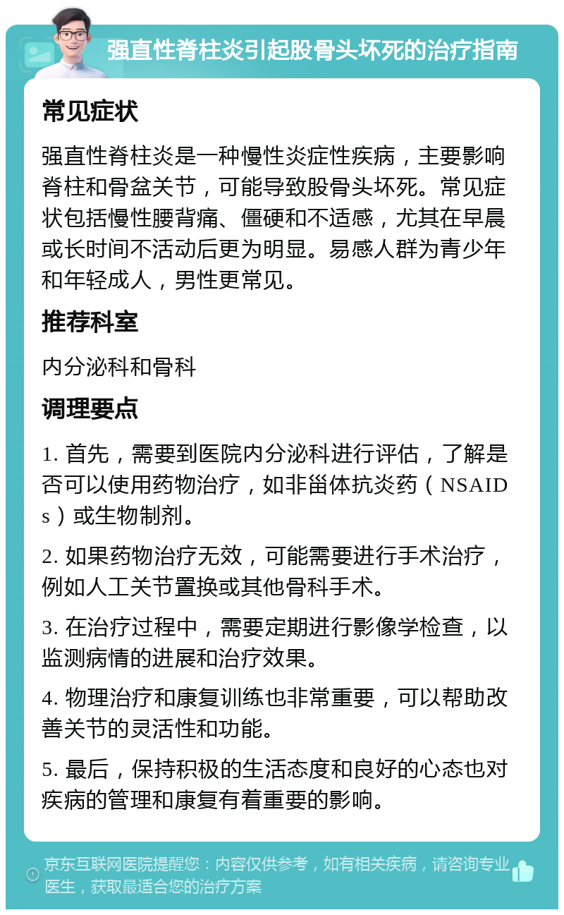 强直性脊柱炎引起股骨头坏死的治疗指南 常见症状 强直性脊柱炎是一种慢性炎症性疾病，主要影响脊柱和骨盆关节，可能导致股骨头坏死。常见症状包括慢性腰背痛、僵硬和不适感，尤其在早晨或长时间不活动后更为明显。易感人群为青少年和年轻成人，男性更常见。 推荐科室 内分泌科和骨科 调理要点 1. 首先，需要到医院内分泌科进行评估，了解是否可以使用药物治疗，如非甾体抗炎药（NSAIDs）或生物制剂。 2. 如果药物治疗无效，可能需要进行手术治疗，例如人工关节置换或其他骨科手术。 3. 在治疗过程中，需要定期进行影像学检查，以监测病情的进展和治疗效果。 4. 物理治疗和康复训练也非常重要，可以帮助改善关节的灵活性和功能。 5. 最后，保持积极的生活态度和良好的心态也对疾病的管理和康复有着重要的影响。