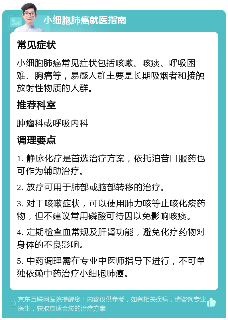 小细胞肺癌就医指南 常见症状 小细胞肺癌常见症状包括咳嗽、咳痰、呼吸困难、胸痛等，易感人群主要是长期吸烟者和接触放射性物质的人群。 推荐科室 肿瘤科或呼吸内科 调理要点 1. 静脉化疗是首选治疗方案，依托泊苷口服药也可作为辅助治疗。 2. 放疗可用于肺部或脑部转移的治疗。 3. 对于咳嗽症状，可以使用肺力咳等止咳化痰药物，但不建议常用磷酸可待因以免影响咳痰。 4. 定期检查血常规及肝肾功能，避免化疗药物对身体的不良影响。 5. 中药调理需在专业中医师指导下进行，不可单独依赖中药治疗小细胞肺癌。