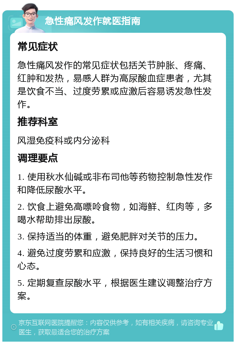 急性痛风发作就医指南 常见症状 急性痛风发作的常见症状包括关节肿胀、疼痛、红肿和发热，易感人群为高尿酸血症患者，尤其是饮食不当、过度劳累或应激后容易诱发急性发作。 推荐科室 风湿免疫科或内分泌科 调理要点 1. 使用秋水仙碱或非布司他等药物控制急性发作和降低尿酸水平。 2. 饮食上避免高嘌呤食物，如海鲜、红肉等，多喝水帮助排出尿酸。 3. 保持适当的体重，避免肥胖对关节的压力。 4. 避免过度劳累和应激，保持良好的生活习惯和心态。 5. 定期复查尿酸水平，根据医生建议调整治疗方案。