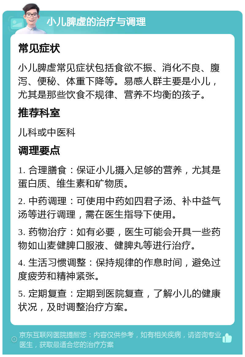 小儿脾虚的治疗与调理 常见症状 小儿脾虚常见症状包括食欲不振、消化不良、腹泻、便秘、体重下降等。易感人群主要是小儿，尤其是那些饮食不规律、营养不均衡的孩子。 推荐科室 儿科或中医科 调理要点 1. 合理膳食：保证小儿摄入足够的营养，尤其是蛋白质、维生素和矿物质。 2. 中药调理：可使用中药如四君子汤、补中益气汤等进行调理，需在医生指导下使用。 3. 药物治疗：如有必要，医生可能会开具一些药物如山麦健脾口服液、健脾丸等进行治疗。 4. 生活习惯调整：保持规律的作息时间，避免过度疲劳和精神紧张。 5. 定期复查：定期到医院复查，了解小儿的健康状况，及时调整治疗方案。