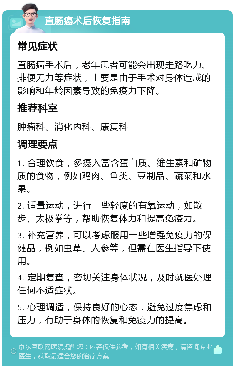 直肠癌术后恢复指南 常见症状 直肠癌手术后，老年患者可能会出现走路吃力、排便无力等症状，主要是由于手术对身体造成的影响和年龄因素导致的免疫力下降。 推荐科室 肿瘤科、消化内科、康复科 调理要点 1. 合理饮食，多摄入富含蛋白质、维生素和矿物质的食物，例如鸡肉、鱼类、豆制品、蔬菜和水果。 2. 适量运动，进行一些轻度的有氧运动，如散步、太极拳等，帮助恢复体力和提高免疫力。 3. 补充营养，可以考虑服用一些增强免疫力的保健品，例如虫草、人参等，但需在医生指导下使用。 4. 定期复查，密切关注身体状况，及时就医处理任何不适症状。 5. 心理调适，保持良好的心态，避免过度焦虑和压力，有助于身体的恢复和免疫力的提高。