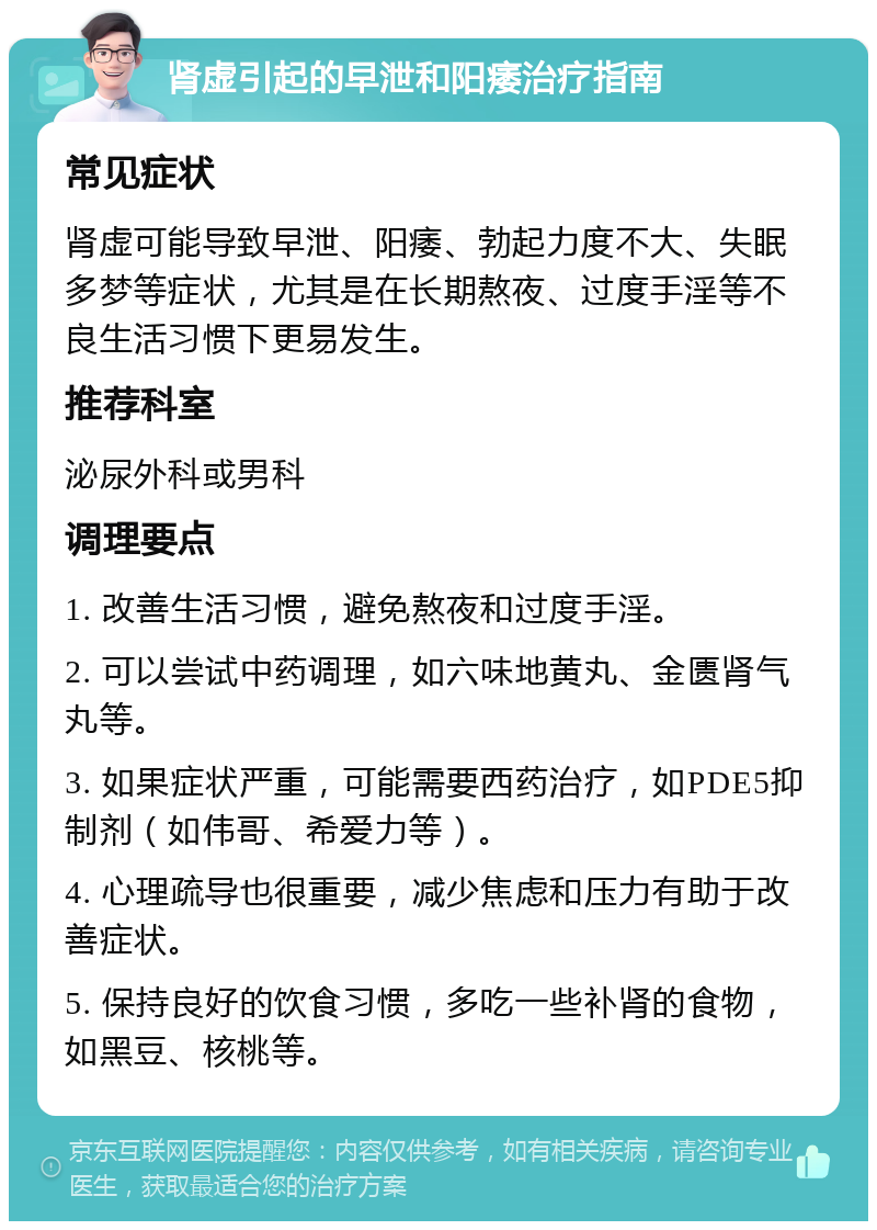 肾虚引起的早泄和阳痿治疗指南 常见症状 肾虚可能导致早泄、阳痿、勃起力度不大、失眠多梦等症状，尤其是在长期熬夜、过度手淫等不良生活习惯下更易发生。 推荐科室 泌尿外科或男科 调理要点 1. 改善生活习惯，避免熬夜和过度手淫。 2. 可以尝试中药调理，如六味地黄丸、金匮肾气丸等。 3. 如果症状严重，可能需要西药治疗，如PDE5抑制剂（如伟哥、希爱力等）。 4. 心理疏导也很重要，减少焦虑和压力有助于改善症状。 5. 保持良好的饮食习惯，多吃一些补肾的食物，如黑豆、核桃等。