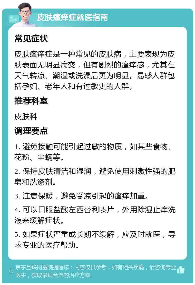 皮肤瘙痒症就医指南 常见症状 皮肤瘙痒症是一种常见的皮肤病，主要表现为皮肤表面无明显病变，但有剧烈的瘙痒感，尤其在天气转凉、潮湿或洗澡后更为明显。易感人群包括孕妇、老年人和有过敏史的人群。 推荐科室 皮肤科 调理要点 1. 避免接触可能引起过敏的物质，如某些食物、花粉、尘螨等。 2. 保持皮肤清洁和湿润，避免使用刺激性强的肥皂和洗涤剂。 3. 注意保暖，避免受凉引起的瘙痒加重。 4. 可以口服盐酸左西替利嗪片，外用除湿止痒洗液来缓解症状。 5. 如果症状严重或长期不缓解，应及时就医，寻求专业的医疗帮助。