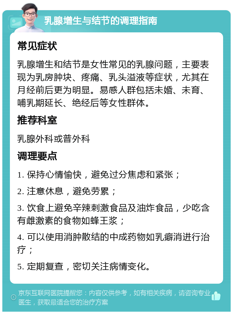 乳腺增生与结节的调理指南 常见症状 乳腺增生和结节是女性常见的乳腺问题，主要表现为乳房肿块、疼痛、乳头溢液等症状，尤其在月经前后更为明显。易感人群包括未婚、未育、哺乳期延长、绝经后等女性群体。 推荐科室 乳腺外科或普外科 调理要点 1. 保持心情愉快，避免过分焦虑和紧张； 2. 注意休息，避免劳累； 3. 饮食上避免辛辣刺激食品及油炸食品，少吃含有雌激素的食物如蜂王浆； 4. 可以使用消肿散结的中成药物如乳癖消进行治疗； 5. 定期复查，密切关注病情变化。