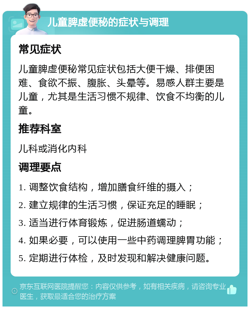 儿童脾虚便秘的症状与调理 常见症状 儿童脾虚便秘常见症状包括大便干燥、排便困难、食欲不振、腹胀、头晕等。易感人群主要是儿童，尤其是生活习惯不规律、饮食不均衡的儿童。 推荐科室 儿科或消化内科 调理要点 1. 调整饮食结构，增加膳食纤维的摄入； 2. 建立规律的生活习惯，保证充足的睡眠； 3. 适当进行体育锻炼，促进肠道蠕动； 4. 如果必要，可以使用一些中药调理脾胃功能； 5. 定期进行体检，及时发现和解决健康问题。