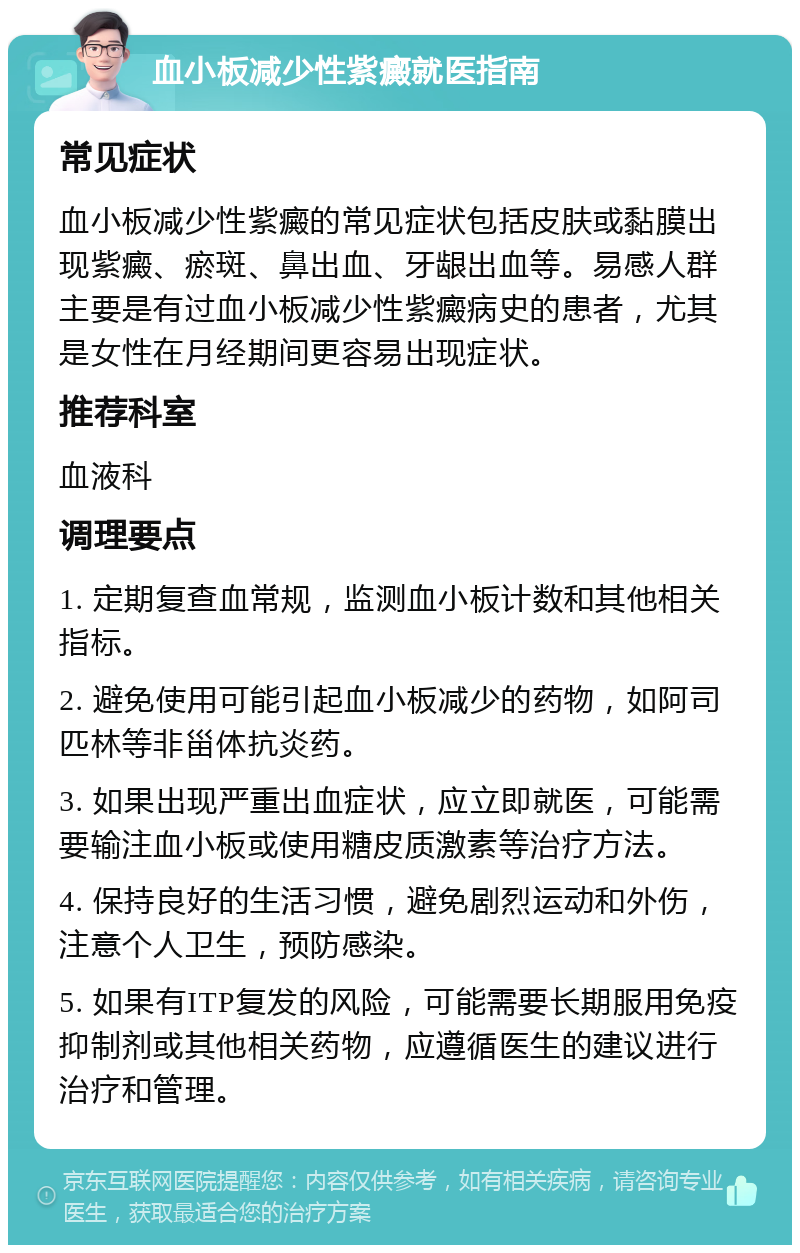 血小板减少性紫癜就医指南 常见症状 血小板减少性紫癜的常见症状包括皮肤或黏膜出现紫癜、瘀斑、鼻出血、牙龈出血等。易感人群主要是有过血小板减少性紫癜病史的患者，尤其是女性在月经期间更容易出现症状。 推荐科室 血液科 调理要点 1. 定期复查血常规，监测血小板计数和其他相关指标。 2. 避免使用可能引起血小板减少的药物，如阿司匹林等非甾体抗炎药。 3. 如果出现严重出血症状，应立即就医，可能需要输注血小板或使用糖皮质激素等治疗方法。 4. 保持良好的生活习惯，避免剧烈运动和外伤，注意个人卫生，预防感染。 5. 如果有ITP复发的风险，可能需要长期服用免疫抑制剂或其他相关药物，应遵循医生的建议进行治疗和管理。