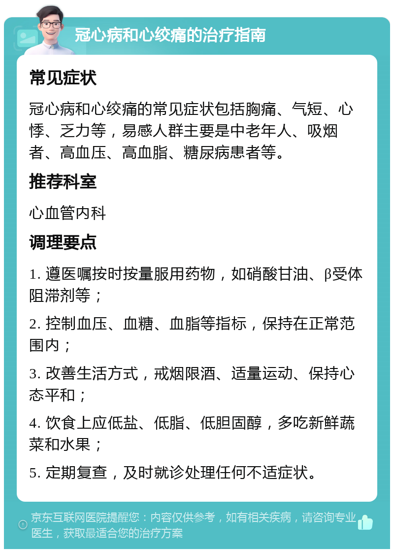 冠心病和心绞痛的治疗指南 常见症状 冠心病和心绞痛的常见症状包括胸痛、气短、心悸、乏力等，易感人群主要是中老年人、吸烟者、高血压、高血脂、糖尿病患者等。 推荐科室 心血管内科 调理要点 1. 遵医嘱按时按量服用药物，如硝酸甘油、β受体阻滞剂等； 2. 控制血压、血糖、血脂等指标，保持在正常范围内； 3. 改善生活方式，戒烟限酒、适量运动、保持心态平和； 4. 饮食上应低盐、低脂、低胆固醇，多吃新鲜蔬菜和水果； 5. 定期复查，及时就诊处理任何不适症状。