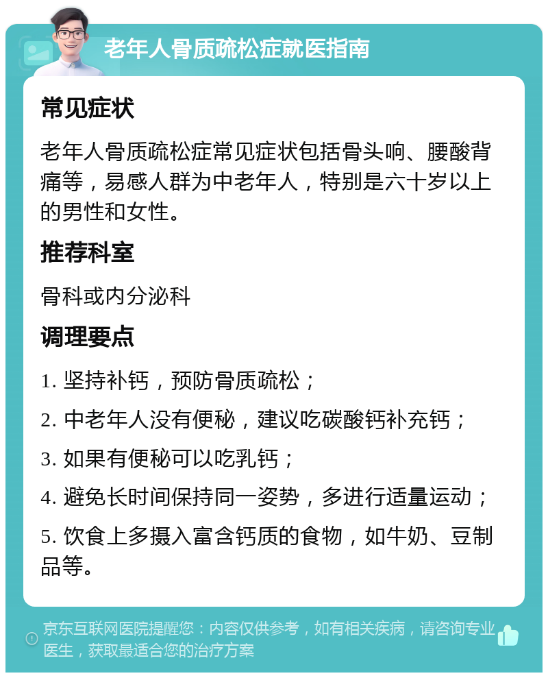 老年人骨质疏松症就医指南 常见症状 老年人骨质疏松症常见症状包括骨头响、腰酸背痛等，易感人群为中老年人，特别是六十岁以上的男性和女性。 推荐科室 骨科或内分泌科 调理要点 1. 坚持补钙，预防骨质疏松； 2. 中老年人没有便秘，建议吃碳酸钙补充钙； 3. 如果有便秘可以吃乳钙； 4. 避免长时间保持同一姿势，多进行适量运动； 5. 饮食上多摄入富含钙质的食物，如牛奶、豆制品等。