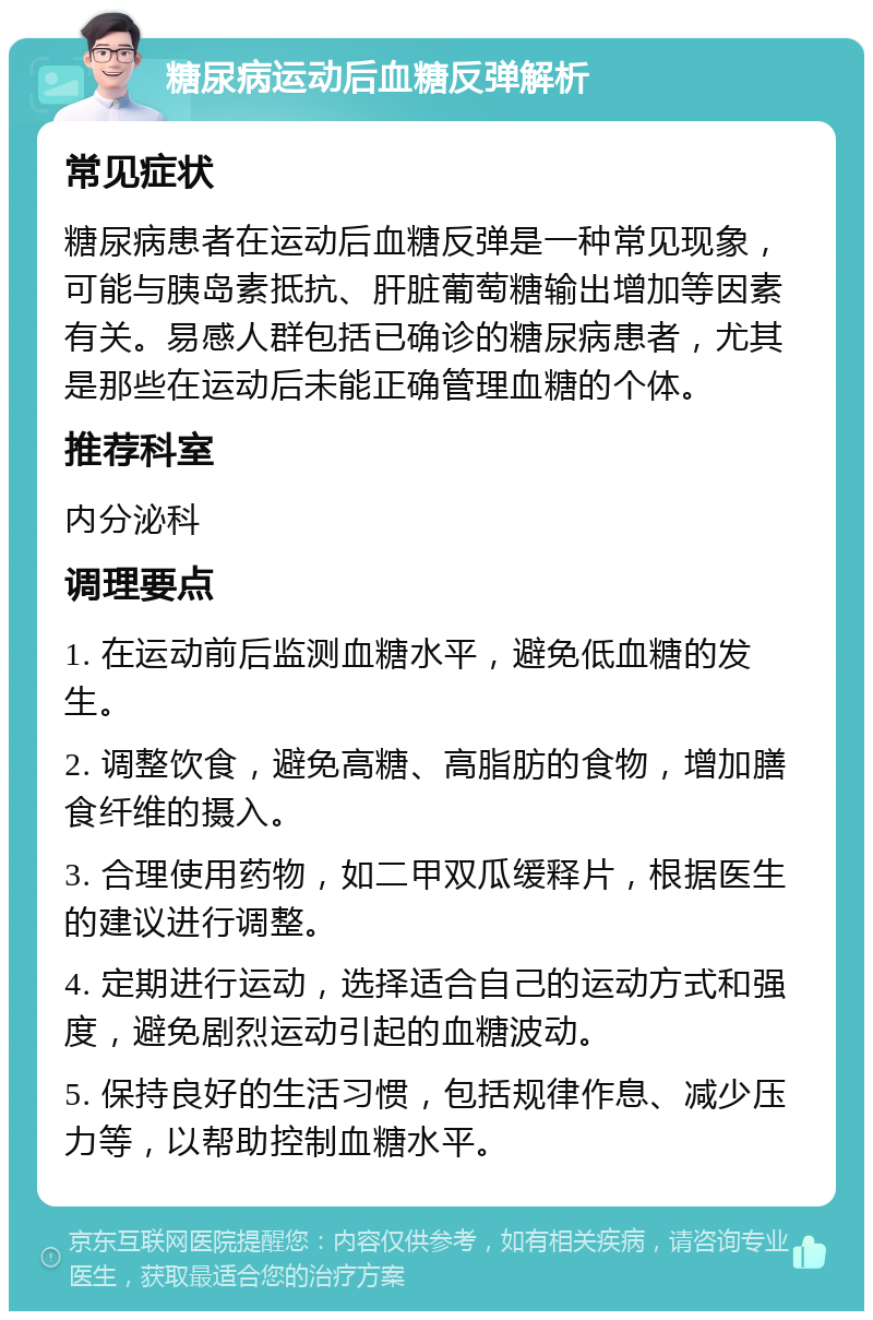 糖尿病运动后血糖反弹解析 常见症状 糖尿病患者在运动后血糖反弹是一种常见现象，可能与胰岛素抵抗、肝脏葡萄糖输出增加等因素有关。易感人群包括已确诊的糖尿病患者，尤其是那些在运动后未能正确管理血糖的个体。 推荐科室 内分泌科 调理要点 1. 在运动前后监测血糖水平，避免低血糖的发生。 2. 调整饮食，避免高糖、高脂肪的食物，增加膳食纤维的摄入。 3. 合理使用药物，如二甲双瓜缓释片，根据医生的建议进行调整。 4. 定期进行运动，选择适合自己的运动方式和强度，避免剧烈运动引起的血糖波动。 5. 保持良好的生活习惯，包括规律作息、减少压力等，以帮助控制血糖水平。