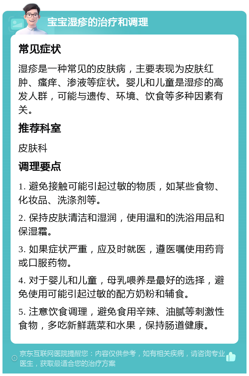 宝宝湿疹的治疗和调理 常见症状 湿疹是一种常见的皮肤病，主要表现为皮肤红肿、瘙痒、渗液等症状。婴儿和儿童是湿疹的高发人群，可能与遗传、环境、饮食等多种因素有关。 推荐科室 皮肤科 调理要点 1. 避免接触可能引起过敏的物质，如某些食物、化妆品、洗涤剂等。 2. 保持皮肤清洁和湿润，使用温和的洗浴用品和保湿霜。 3. 如果症状严重，应及时就医，遵医嘱使用药膏或口服药物。 4. 对于婴儿和儿童，母乳喂养是最好的选择，避免使用可能引起过敏的配方奶粉和辅食。 5. 注意饮食调理，避免食用辛辣、油腻等刺激性食物，多吃新鲜蔬菜和水果，保持肠道健康。