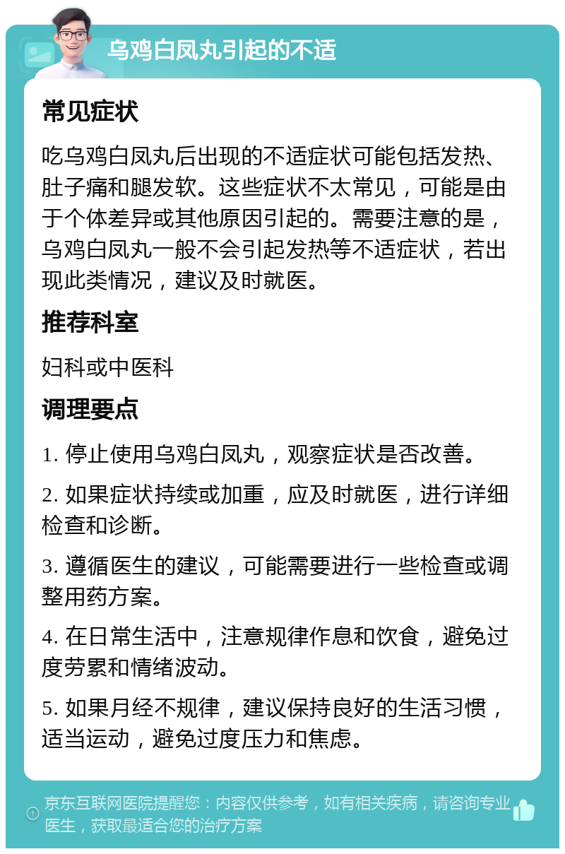 乌鸡白凤丸引起的不适 常见症状 吃乌鸡白凤丸后出现的不适症状可能包括发热、肚子痛和腿发软。这些症状不太常见，可能是由于个体差异或其他原因引起的。需要注意的是，乌鸡白凤丸一般不会引起发热等不适症状，若出现此类情况，建议及时就医。 推荐科室 妇科或中医科 调理要点 1. 停止使用乌鸡白凤丸，观察症状是否改善。 2. 如果症状持续或加重，应及时就医，进行详细检查和诊断。 3. 遵循医生的建议，可能需要进行一些检查或调整用药方案。 4. 在日常生活中，注意规律作息和饮食，避免过度劳累和情绪波动。 5. 如果月经不规律，建议保持良好的生活习惯，适当运动，避免过度压力和焦虑。