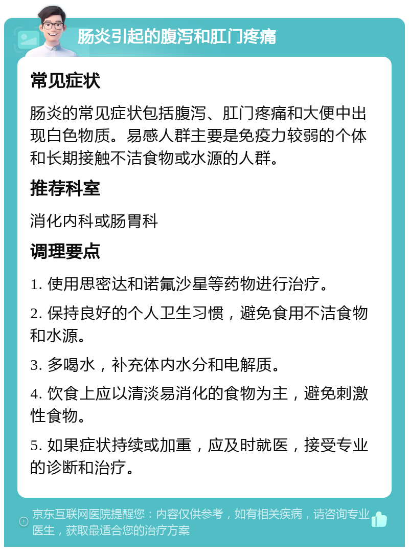 肠炎引起的腹泻和肛门疼痛 常见症状 肠炎的常见症状包括腹泻、肛门疼痛和大便中出现白色物质。易感人群主要是免疫力较弱的个体和长期接触不洁食物或水源的人群。 推荐科室 消化内科或肠胃科 调理要点 1. 使用思密达和诺氟沙星等药物进行治疗。 2. 保持良好的个人卫生习惯，避免食用不洁食物和水源。 3. 多喝水，补充体内水分和电解质。 4. 饮食上应以清淡易消化的食物为主，避免刺激性食物。 5. 如果症状持续或加重，应及时就医，接受专业的诊断和治疗。