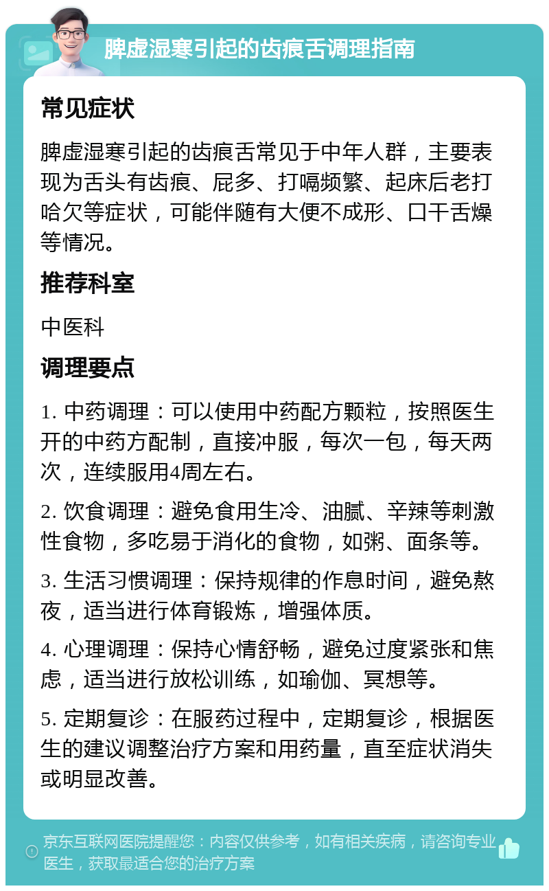 脾虚湿寒引起的齿痕舌调理指南 常见症状 脾虚湿寒引起的齿痕舌常见于中年人群，主要表现为舌头有齿痕、屁多、打嗝频繁、起床后老打哈欠等症状，可能伴随有大便不成形、口干舌燥等情况。 推荐科室 中医科 调理要点 1. 中药调理：可以使用中药配方颗粒，按照医生开的中药方配制，直接冲服，每次一包，每天两次，连续服用4周左右。 2. 饮食调理：避免食用生冷、油腻、辛辣等刺激性食物，多吃易于消化的食物，如粥、面条等。 3. 生活习惯调理：保持规律的作息时间，避免熬夜，适当进行体育锻炼，增强体质。 4. 心理调理：保持心情舒畅，避免过度紧张和焦虑，适当进行放松训练，如瑜伽、冥想等。 5. 定期复诊：在服药过程中，定期复诊，根据医生的建议调整治疗方案和用药量，直至症状消失或明显改善。