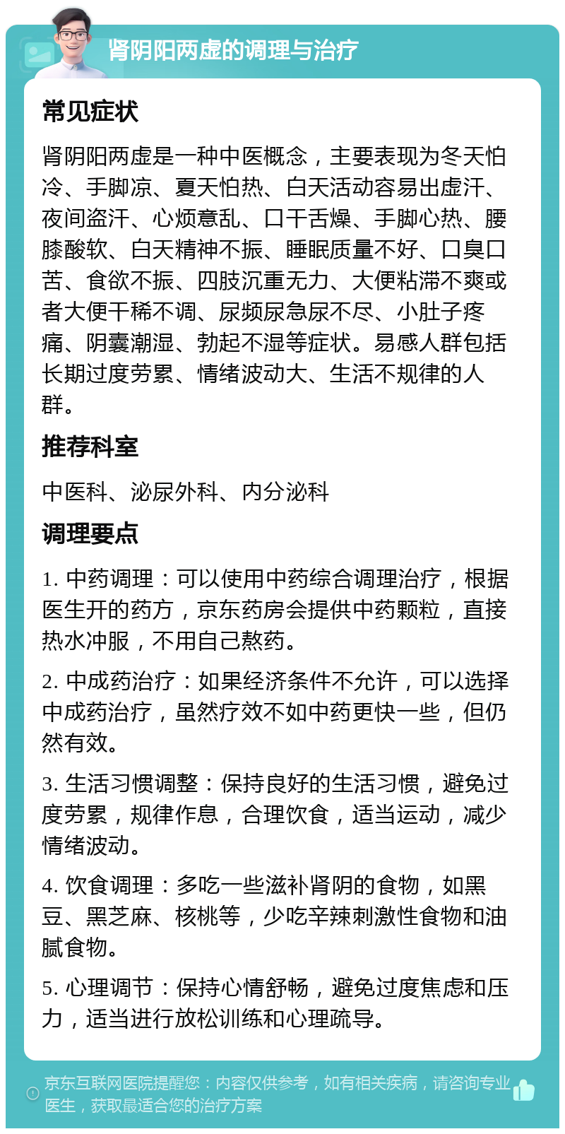 肾阴阳两虚的调理与治疗 常见症状 肾阴阳两虚是一种中医概念，主要表现为冬天怕冷、手脚凉、夏天怕热、白天活动容易出虚汗、夜间盗汗、心烦意乱、口干舌燥、手脚心热、腰膝酸软、白天精神不振、睡眠质量不好、口臭口苦、食欲不振、四肢沉重无力、大便粘滞不爽或者大便干稀不调、尿频尿急尿不尽、小肚子疼痛、阴囊潮湿、勃起不湿等症状。易感人群包括长期过度劳累、情绪波动大、生活不规律的人群。 推荐科室 中医科、泌尿外科、内分泌科 调理要点 1. 中药调理：可以使用中药综合调理治疗，根据医生开的药方，京东药房会提供中药颗粒，直接热水冲服，不用自己熬药。 2. 中成药治疗：如果经济条件不允许，可以选择中成药治疗，虽然疗效不如中药更快一些，但仍然有效。 3. 生活习惯调整：保持良好的生活习惯，避免过度劳累，规律作息，合理饮食，适当运动，减少情绪波动。 4. 饮食调理：多吃一些滋补肾阴的食物，如黑豆、黑芝麻、核桃等，少吃辛辣刺激性食物和油腻食物。 5. 心理调节：保持心情舒畅，避免过度焦虑和压力，适当进行放松训练和心理疏导。