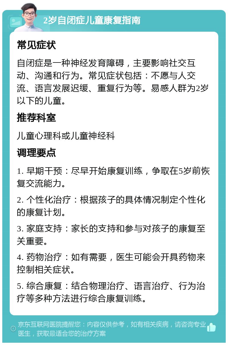 2岁自闭症儿童康复指南 常见症状 自闭症是一种神经发育障碍，主要影响社交互动、沟通和行为。常见症状包括：不愿与人交流、语言发展迟缓、重复行为等。易感人群为2岁以下的儿童。 推荐科室 儿童心理科或儿童神经科 调理要点 1. 早期干预：尽早开始康复训练，争取在5岁前恢复交流能力。 2. 个性化治疗：根据孩子的具体情况制定个性化的康复计划。 3. 家庭支持：家长的支持和参与对孩子的康复至关重要。 4. 药物治疗：如有需要，医生可能会开具药物来控制相关症状。 5. 综合康复：结合物理治疗、语言治疗、行为治疗等多种方法进行综合康复训练。