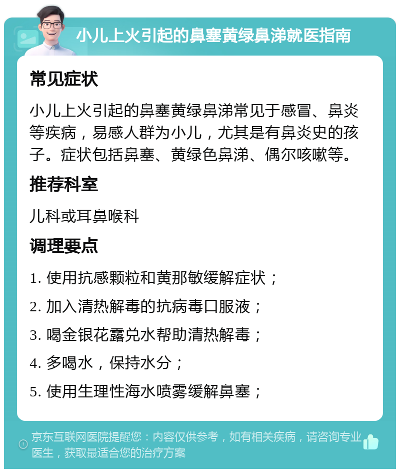 小儿上火引起的鼻塞黄绿鼻涕就医指南 常见症状 小儿上火引起的鼻塞黄绿鼻涕常见于感冒、鼻炎等疾病，易感人群为小儿，尤其是有鼻炎史的孩子。症状包括鼻塞、黄绿色鼻涕、偶尔咳嗽等。 推荐科室 儿科或耳鼻喉科 调理要点 1. 使用抗感颗粒和黄那敏缓解症状； 2. 加入清热解毒的抗病毒口服液； 3. 喝金银花露兑水帮助清热解毒； 4. 多喝水，保持水分； 5. 使用生理性海水喷雾缓解鼻塞；