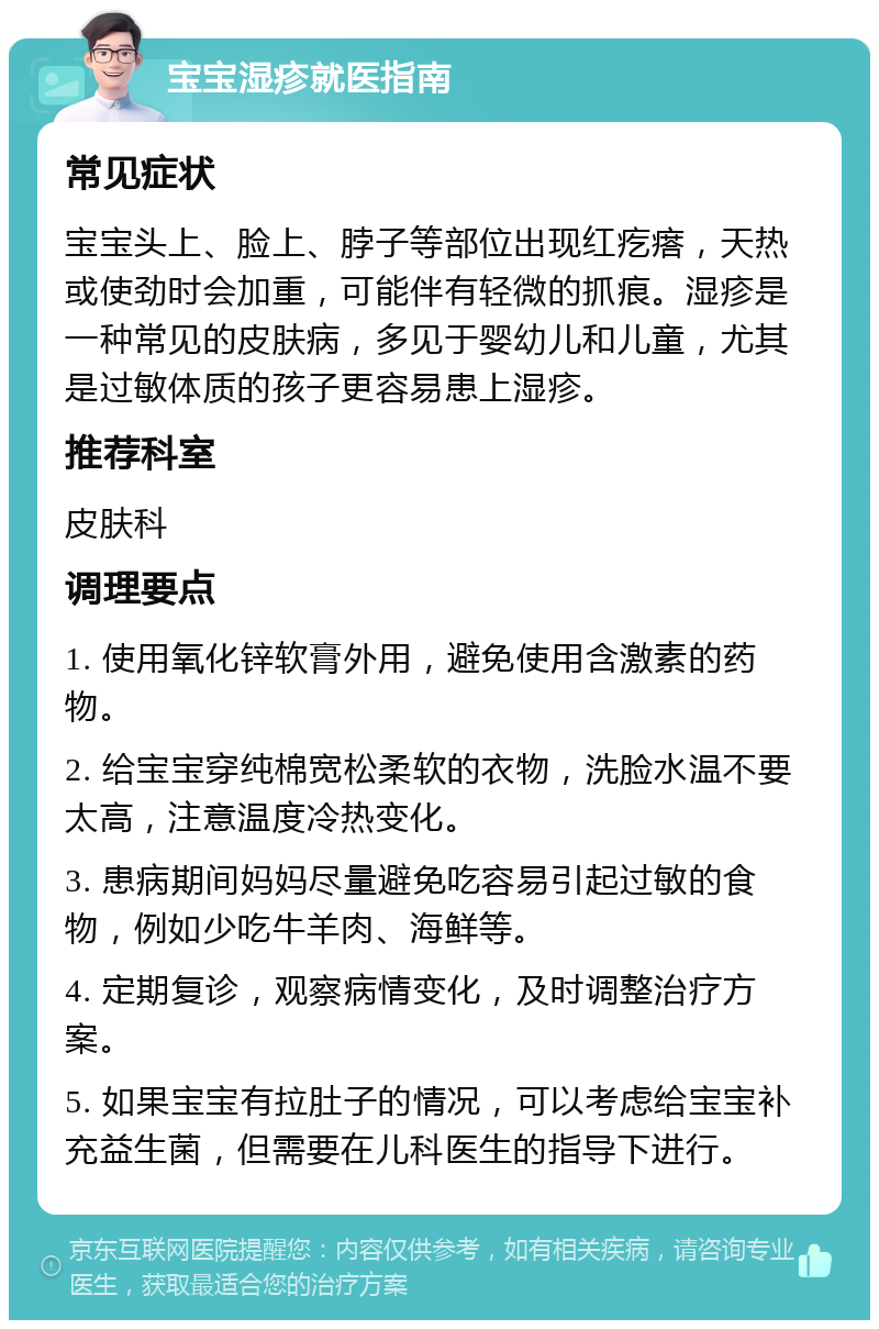 宝宝湿疹就医指南 常见症状 宝宝头上、脸上、脖子等部位出现红疙瘩，天热或使劲时会加重，可能伴有轻微的抓痕。湿疹是一种常见的皮肤病，多见于婴幼儿和儿童，尤其是过敏体质的孩子更容易患上湿疹。 推荐科室 皮肤科 调理要点 1. 使用氧化锌软膏外用，避免使用含激素的药物。 2. 给宝宝穿纯棉宽松柔软的衣物，洗脸水温不要太高，注意温度冷热变化。 3. 患病期间妈妈尽量避免吃容易引起过敏的食物，例如少吃牛羊肉、海鲜等。 4. 定期复诊，观察病情变化，及时调整治疗方案。 5. 如果宝宝有拉肚子的情况，可以考虑给宝宝补充益生菌，但需要在儿科医生的指导下进行。