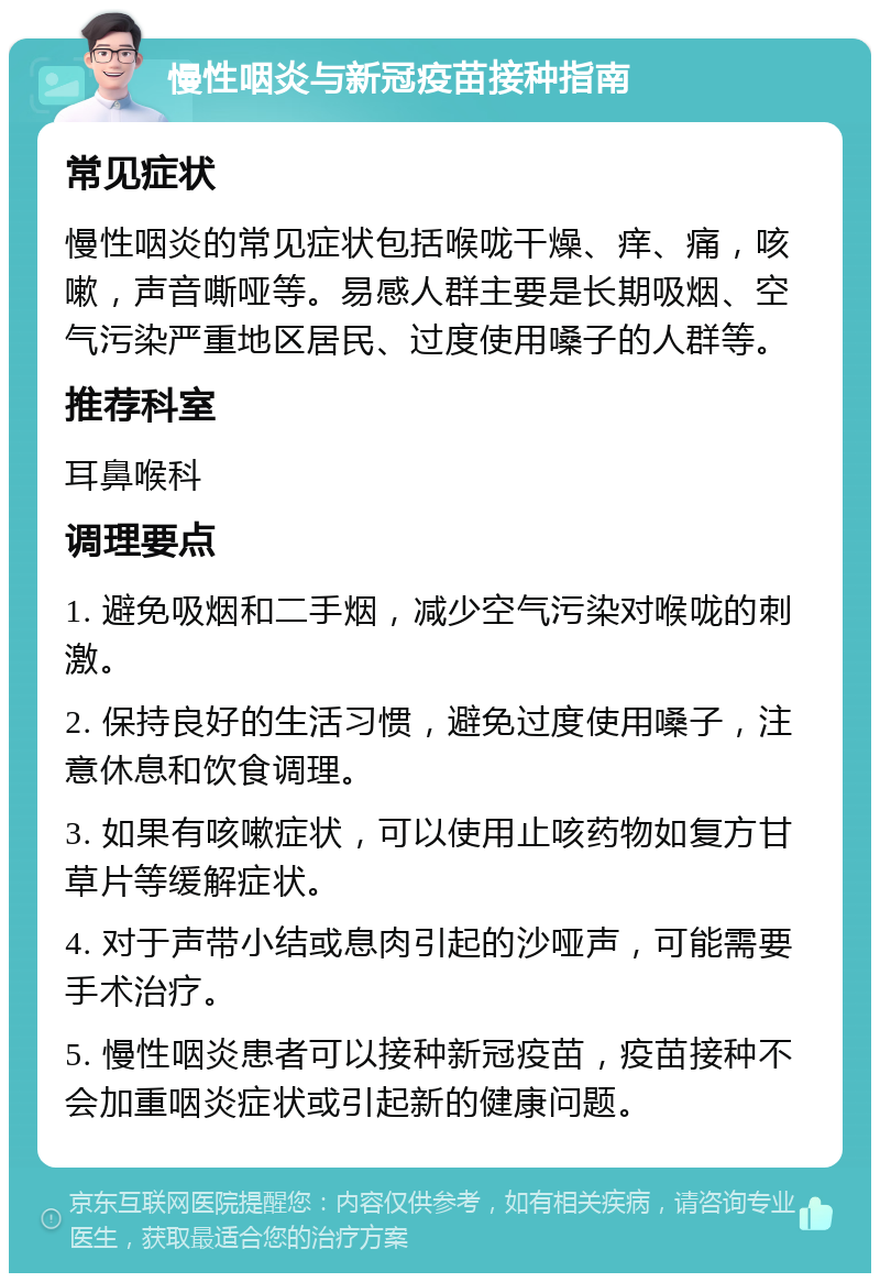 慢性咽炎与新冠疫苗接种指南 常见症状 慢性咽炎的常见症状包括喉咙干燥、痒、痛，咳嗽，声音嘶哑等。易感人群主要是长期吸烟、空气污染严重地区居民、过度使用嗓子的人群等。 推荐科室 耳鼻喉科 调理要点 1. 避免吸烟和二手烟，减少空气污染对喉咙的刺激。 2. 保持良好的生活习惯，避免过度使用嗓子，注意休息和饮食调理。 3. 如果有咳嗽症状，可以使用止咳药物如复方甘草片等缓解症状。 4. 对于声带小结或息肉引起的沙哑声，可能需要手术治疗。 5. 慢性咽炎患者可以接种新冠疫苗，疫苗接种不会加重咽炎症状或引起新的健康问题。