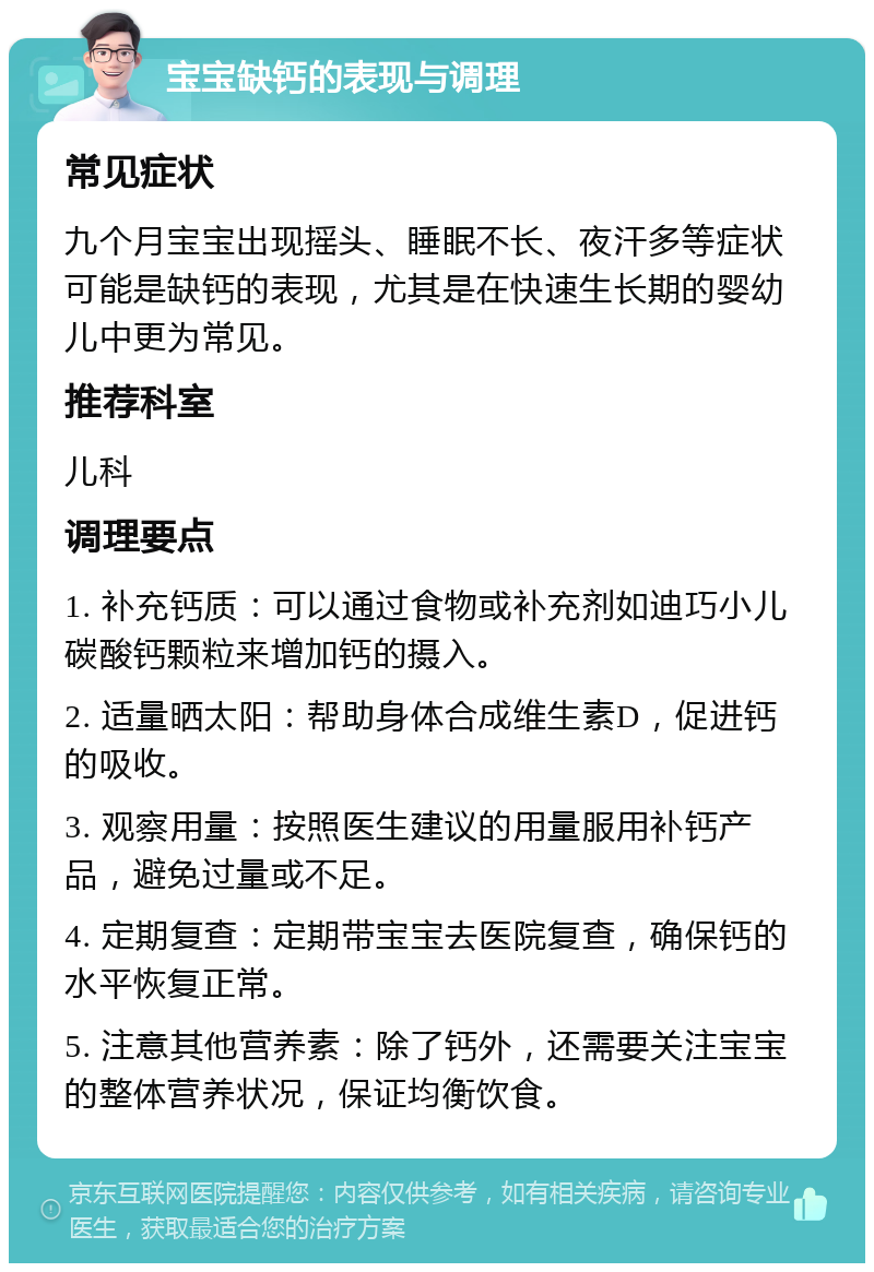 宝宝缺钙的表现与调理 常见症状 九个月宝宝出现摇头、睡眠不长、夜汗多等症状可能是缺钙的表现，尤其是在快速生长期的婴幼儿中更为常见。 推荐科室 儿科 调理要点 1. 补充钙质：可以通过食物或补充剂如迪巧小儿碳酸钙颗粒来增加钙的摄入。 2. 适量晒太阳：帮助身体合成维生素D，促进钙的吸收。 3. 观察用量：按照医生建议的用量服用补钙产品，避免过量或不足。 4. 定期复查：定期带宝宝去医院复查，确保钙的水平恢复正常。 5. 注意其他营养素：除了钙外，还需要关注宝宝的整体营养状况，保证均衡饮食。