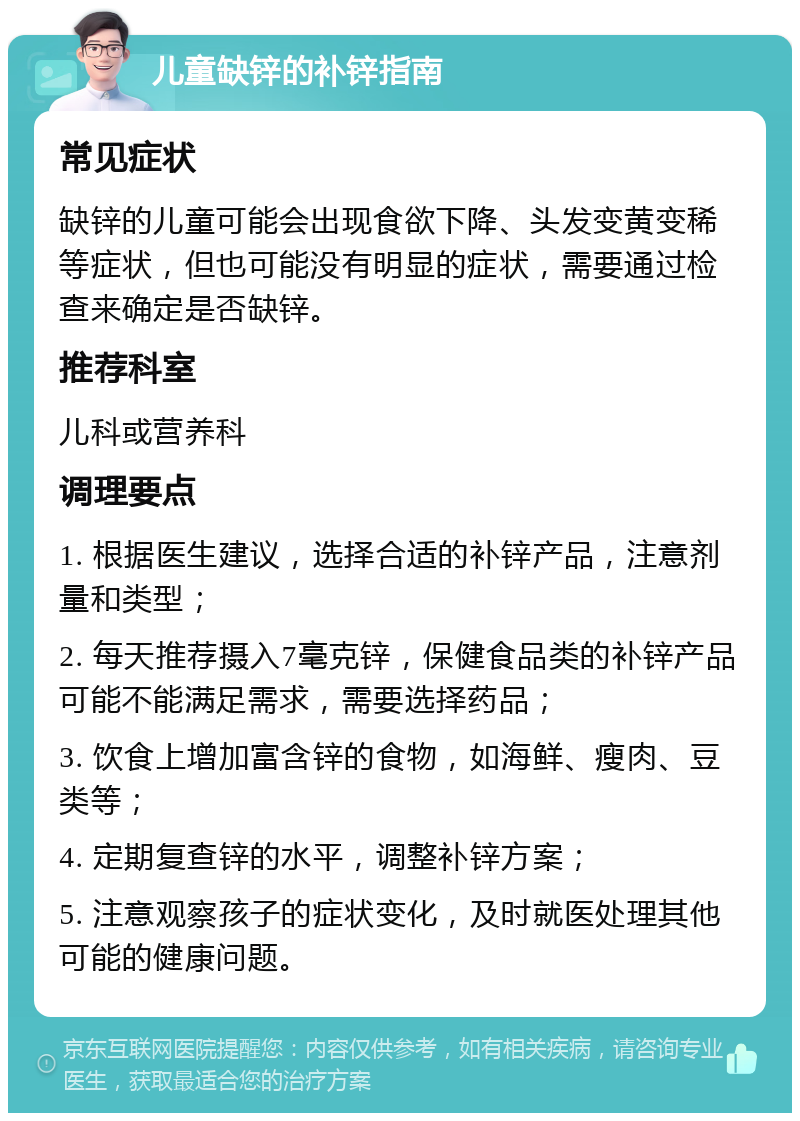 儿童缺锌的补锌指南 常见症状 缺锌的儿童可能会出现食欲下降、头发变黄变稀等症状，但也可能没有明显的症状，需要通过检查来确定是否缺锌。 推荐科室 儿科或营养科 调理要点 1. 根据医生建议，选择合适的补锌产品，注意剂量和类型； 2. 每天推荐摄入7毫克锌，保健食品类的补锌产品可能不能满足需求，需要选择药品； 3. 饮食上增加富含锌的食物，如海鲜、瘦肉、豆类等； 4. 定期复查锌的水平，调整补锌方案； 5. 注意观察孩子的症状变化，及时就医处理其他可能的健康问题。