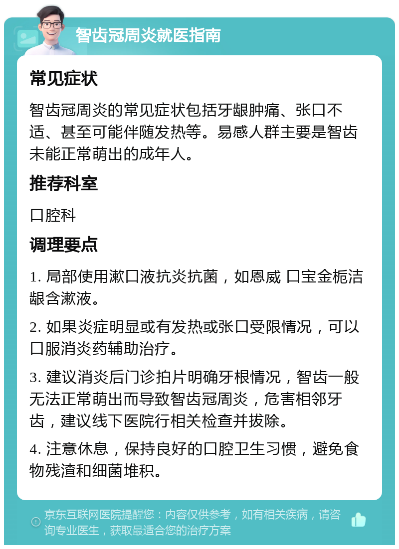 智齿冠周炎就医指南 常见症状 智齿冠周炎的常见症状包括牙龈肿痛、张口不适、甚至可能伴随发热等。易感人群主要是智齿未能正常萌出的成年人。 推荐科室 口腔科 调理要点 1. 局部使用漱口液抗炎抗菌，如恩威 口宝金栀洁龈含漱液。 2. 如果炎症明显或有发热或张口受限情况，可以口服消炎药辅助治疗。 3. 建议消炎后门诊拍片明确牙根情况，智齿一般无法正常萌出而导致智齿冠周炎，危害相邻牙齿，建议线下医院行相关检查并拔除。 4. 注意休息，保持良好的口腔卫生习惯，避免食物残渣和细菌堆积。