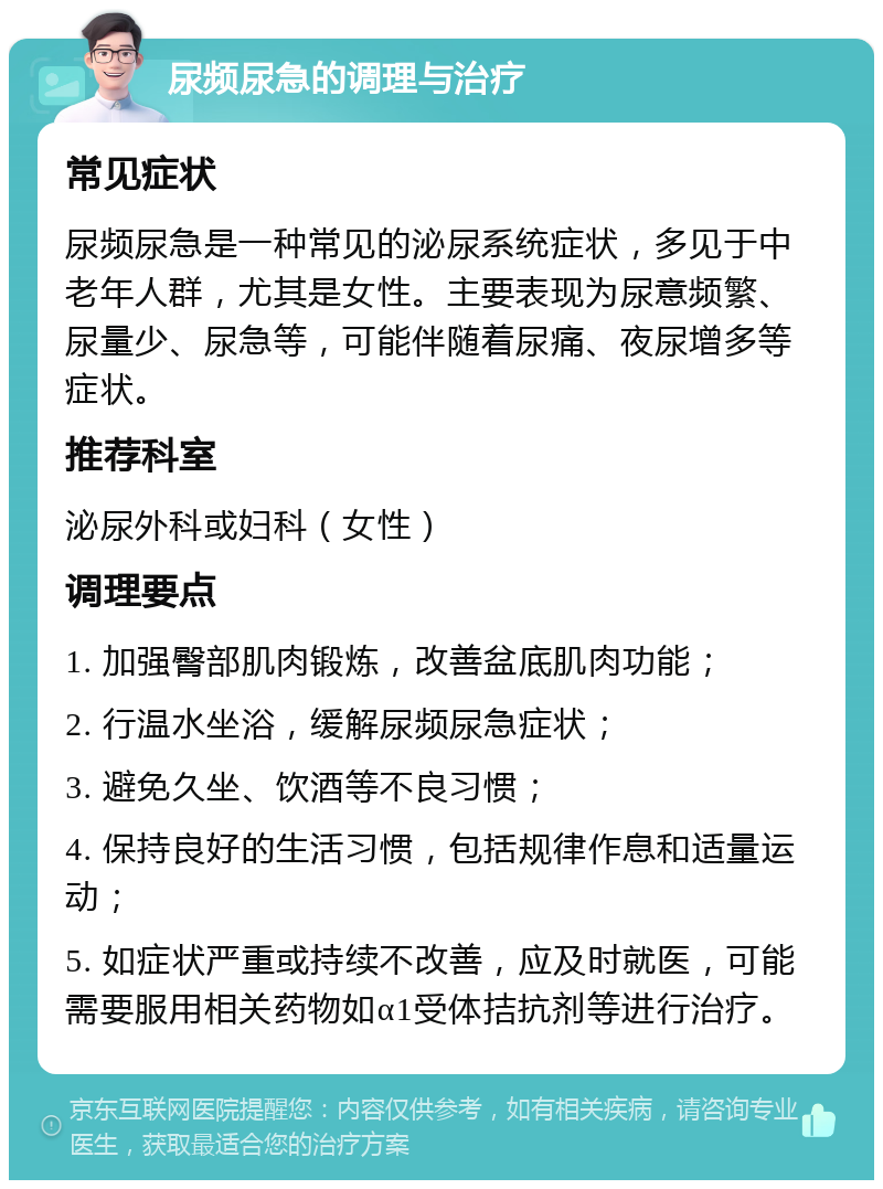 尿频尿急的调理与治疗 常见症状 尿频尿急是一种常见的泌尿系统症状，多见于中老年人群，尤其是女性。主要表现为尿意频繁、尿量少、尿急等，可能伴随着尿痛、夜尿增多等症状。 推荐科室 泌尿外科或妇科（女性） 调理要点 1. 加强臀部肌肉锻炼，改善盆底肌肉功能； 2. 行温水坐浴，缓解尿频尿急症状； 3. 避免久坐、饮酒等不良习惯； 4. 保持良好的生活习惯，包括规律作息和适量运动； 5. 如症状严重或持续不改善，应及时就医，可能需要服用相关药物如α1受体拮抗剂等进行治疗。