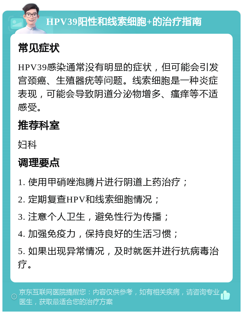 HPV39阳性和线索细胞+的治疗指南 常见症状 HPV39感染通常没有明显的症状，但可能会引发宫颈癌、生殖器疣等问题。线索细胞是一种炎症表现，可能会导致阴道分泌物增多、瘙痒等不适感受。 推荐科室 妇科 调理要点 1. 使用甲硝唑泡腾片进行阴道上药治疗； 2. 定期复查HPV和线索细胞情况； 3. 注意个人卫生，避免性行为传播； 4. 加强免疫力，保持良好的生活习惯； 5. 如果出现异常情况，及时就医并进行抗病毒治疗。