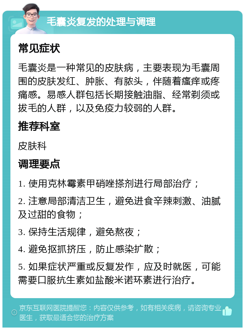 毛囊炎复发的处理与调理 常见症状 毛囊炎是一种常见的皮肤病，主要表现为毛囊周围的皮肤发红、肿胀、有脓头，伴随着瘙痒或疼痛感。易感人群包括长期接触油脂、经常剃须或拔毛的人群，以及免疫力较弱的人群。 推荐科室 皮肤科 调理要点 1. 使用克林霉素甲硝唑搽剂进行局部治疗； 2. 注意局部清洁卫生，避免进食辛辣刺激、油腻及过甜的食物； 3. 保持生活规律，避免熬夜； 4. 避免抠抓挤压，防止感染扩散； 5. 如果症状严重或反复发作，应及时就医，可能需要口服抗生素如盐酸米诺环素进行治疗。