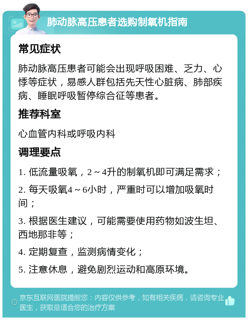 肺动脉高压患者选购制氧机指南 常见症状 肺动脉高压患者可能会出现呼吸困难、乏力、心悸等症状，易感人群包括先天性心脏病、肺部疾病、睡眠呼吸暂停综合征等患者。 推荐科室 心血管内科或呼吸内科 调理要点 1. 低流量吸氧，2～4升的制氧机即可满足需求； 2. 每天吸氧4～6小时，严重时可以增加吸氧时间； 3. 根据医生建议，可能需要使用药物如波生坦、西地那非等； 4. 定期复查，监测病情变化； 5. 注意休息，避免剧烈运动和高原环境。