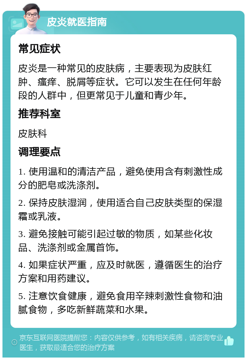 皮炎就医指南 常见症状 皮炎是一种常见的皮肤病，主要表现为皮肤红肿、瘙痒、脱屑等症状。它可以发生在任何年龄段的人群中，但更常见于儿童和青少年。 推荐科室 皮肤科 调理要点 1. 使用温和的清洁产品，避免使用含有刺激性成分的肥皂或洗涤剂。 2. 保持皮肤湿润，使用适合自己皮肤类型的保湿霜或乳液。 3. 避免接触可能引起过敏的物质，如某些化妆品、洗涤剂或金属首饰。 4. 如果症状严重，应及时就医，遵循医生的治疗方案和用药建议。 5. 注意饮食健康，避免食用辛辣刺激性食物和油腻食物，多吃新鲜蔬菜和水果。