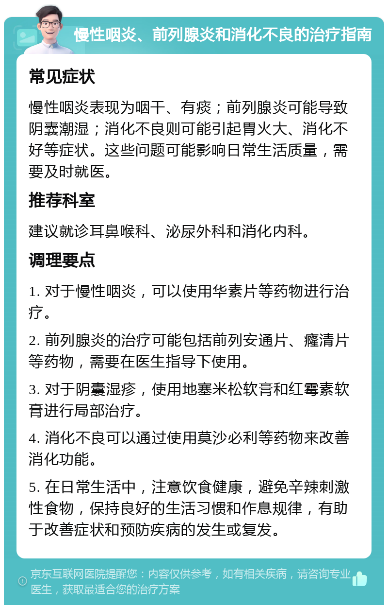 慢性咽炎、前列腺炎和消化不良的治疗指南 常见症状 慢性咽炎表现为咽干、有痰；前列腺炎可能导致阴囊潮湿；消化不良则可能引起胃火大、消化不好等症状。这些问题可能影响日常生活质量，需要及时就医。 推荐科室 建议就诊耳鼻喉科、泌尿外科和消化内科。 调理要点 1. 对于慢性咽炎，可以使用华素片等药物进行治疗。 2. 前列腺炎的治疗可能包括前列安通片、癃清片等药物，需要在医生指导下使用。 3. 对于阴囊湿疹，使用地塞米松软膏和红霉素软膏进行局部治疗。 4. 消化不良可以通过使用莫沙必利等药物来改善消化功能。 5. 在日常生活中，注意饮食健康，避免辛辣刺激性食物，保持良好的生活习惯和作息规律，有助于改善症状和预防疾病的发生或复发。