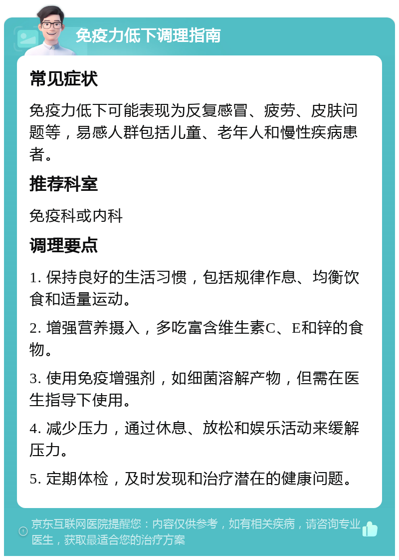 免疫力低下调理指南 常见症状 免疫力低下可能表现为反复感冒、疲劳、皮肤问题等，易感人群包括儿童、老年人和慢性疾病患者。 推荐科室 免疫科或内科 调理要点 1. 保持良好的生活习惯，包括规律作息、均衡饮食和适量运动。 2. 增强营养摄入，多吃富含维生素C、E和锌的食物。 3. 使用免疫增强剂，如细菌溶解产物，但需在医生指导下使用。 4. 减少压力，通过休息、放松和娱乐活动来缓解压力。 5. 定期体检，及时发现和治疗潜在的健康问题。