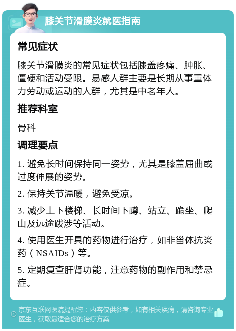 膝关节滑膜炎就医指南 常见症状 膝关节滑膜炎的常见症状包括膝盖疼痛、肿胀、僵硬和活动受限。易感人群主要是长期从事重体力劳动或运动的人群，尤其是中老年人。 推荐科室 骨科 调理要点 1. 避免长时间保持同一姿势，尤其是膝盖屈曲或过度伸展的姿势。 2. 保持关节温暖，避免受凉。 3. 减少上下楼梯、长时间下蹲、站立、跪坐、爬山及远途跋涉等活动。 4. 使用医生开具的药物进行治疗，如非甾体抗炎药（NSAIDs）等。 5. 定期复查肝肾功能，注意药物的副作用和禁忌症。