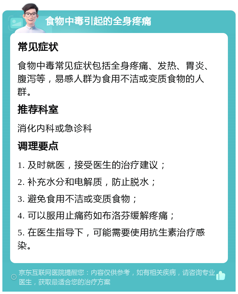 食物中毒引起的全身疼痛 常见症状 食物中毒常见症状包括全身疼痛、发热、胃炎、腹泻等，易感人群为食用不洁或变质食物的人群。 推荐科室 消化内科或急诊科 调理要点 1. 及时就医，接受医生的治疗建议； 2. 补充水分和电解质，防止脱水； 3. 避免食用不洁或变质食物； 4. 可以服用止痛药如布洛芬缓解疼痛； 5. 在医生指导下，可能需要使用抗生素治疗感染。