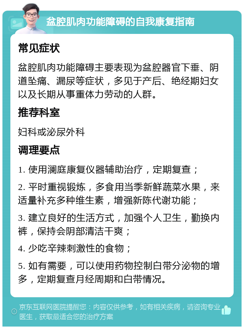 盆腔肌肉功能障碍的自我康复指南 常见症状 盆腔肌肉功能障碍主要表现为盆腔器官下垂、阴道坠痛、漏尿等症状，多见于产后、绝经期妇女以及长期从事重体力劳动的人群。 推荐科室 妇科或泌尿外科 调理要点 1. 使用澜庭康复仪器辅助治疗，定期复查； 2. 平时重视锻炼，多食用当季新鲜蔬菜水果，来适量补充多种维生素，增强新陈代谢功能； 3. 建立良好的生活方式，加强个人卫生，勤换内裤，保持会阴部清洁干爽； 4. 少吃辛辣刺激性的食物； 5. 如有需要，可以使用药物控制白带分泌物的增多，定期复查月经周期和白带情况。