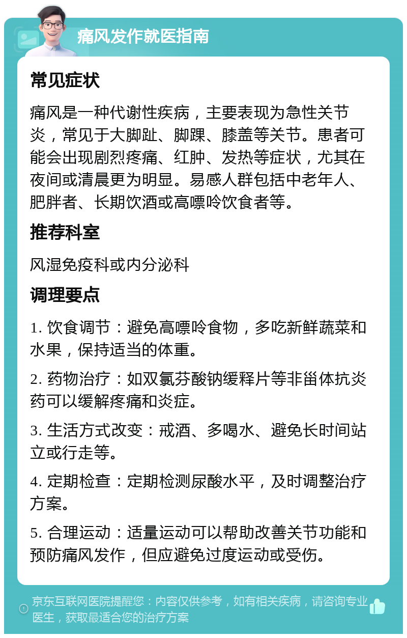 痛风发作就医指南 常见症状 痛风是一种代谢性疾病，主要表现为急性关节炎，常见于大脚趾、脚踝、膝盖等关节。患者可能会出现剧烈疼痛、红肿、发热等症状，尤其在夜间或清晨更为明显。易感人群包括中老年人、肥胖者、长期饮酒或高嘌呤饮食者等。 推荐科室 风湿免疫科或内分泌科 调理要点 1. 饮食调节：避免高嘌呤食物，多吃新鲜蔬菜和水果，保持适当的体重。 2. 药物治疗：如双氯芬酸钠缓释片等非甾体抗炎药可以缓解疼痛和炎症。 3. 生活方式改变：戒酒、多喝水、避免长时间站立或行走等。 4. 定期检查：定期检测尿酸水平，及时调整治疗方案。 5. 合理运动：适量运动可以帮助改善关节功能和预防痛风发作，但应避免过度运动或受伤。