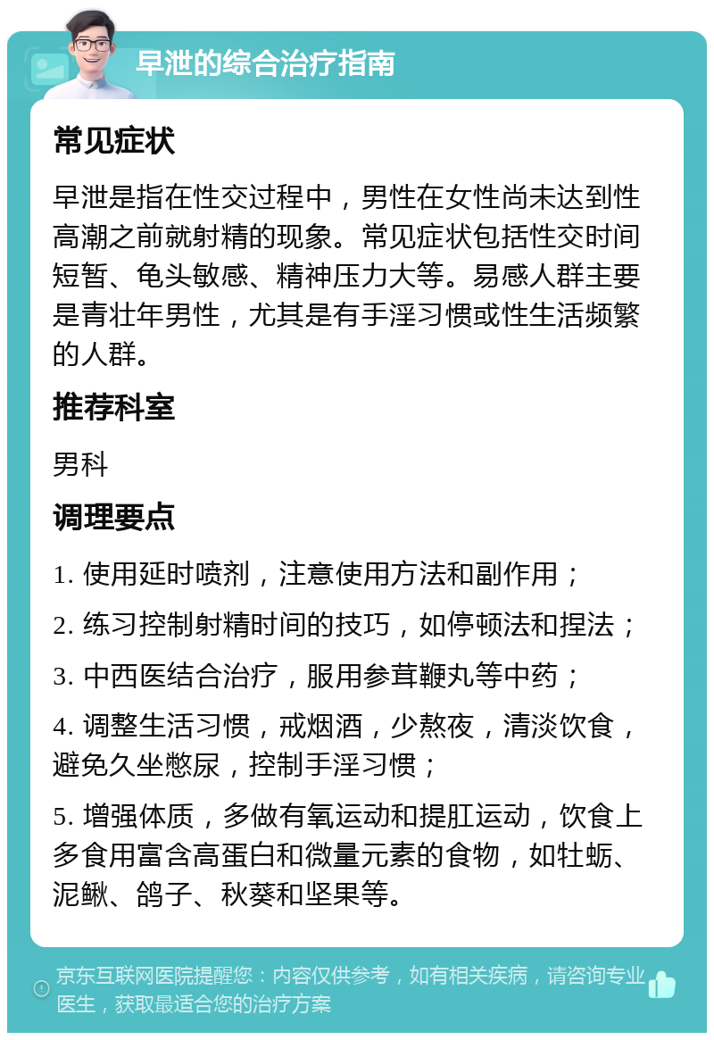 早泄的综合治疗指南 常见症状 早泄是指在性交过程中，男性在女性尚未达到性高潮之前就射精的现象。常见症状包括性交时间短暂、龟头敏感、精神压力大等。易感人群主要是青壮年男性，尤其是有手淫习惯或性生活频繁的人群。 推荐科室 男科 调理要点 1. 使用延时喷剂，注意使用方法和副作用； 2. 练习控制射精时间的技巧，如停顿法和捏法； 3. 中西医结合治疗，服用参茸鞭丸等中药； 4. 调整生活习惯，戒烟酒，少熬夜，清淡饮食，避免久坐憋尿，控制手淫习惯； 5. 增强体质，多做有氧运动和提肛运动，饮食上多食用富含高蛋白和微量元素的食物，如牡蛎、泥鳅、鸽子、秋葵和坚果等。