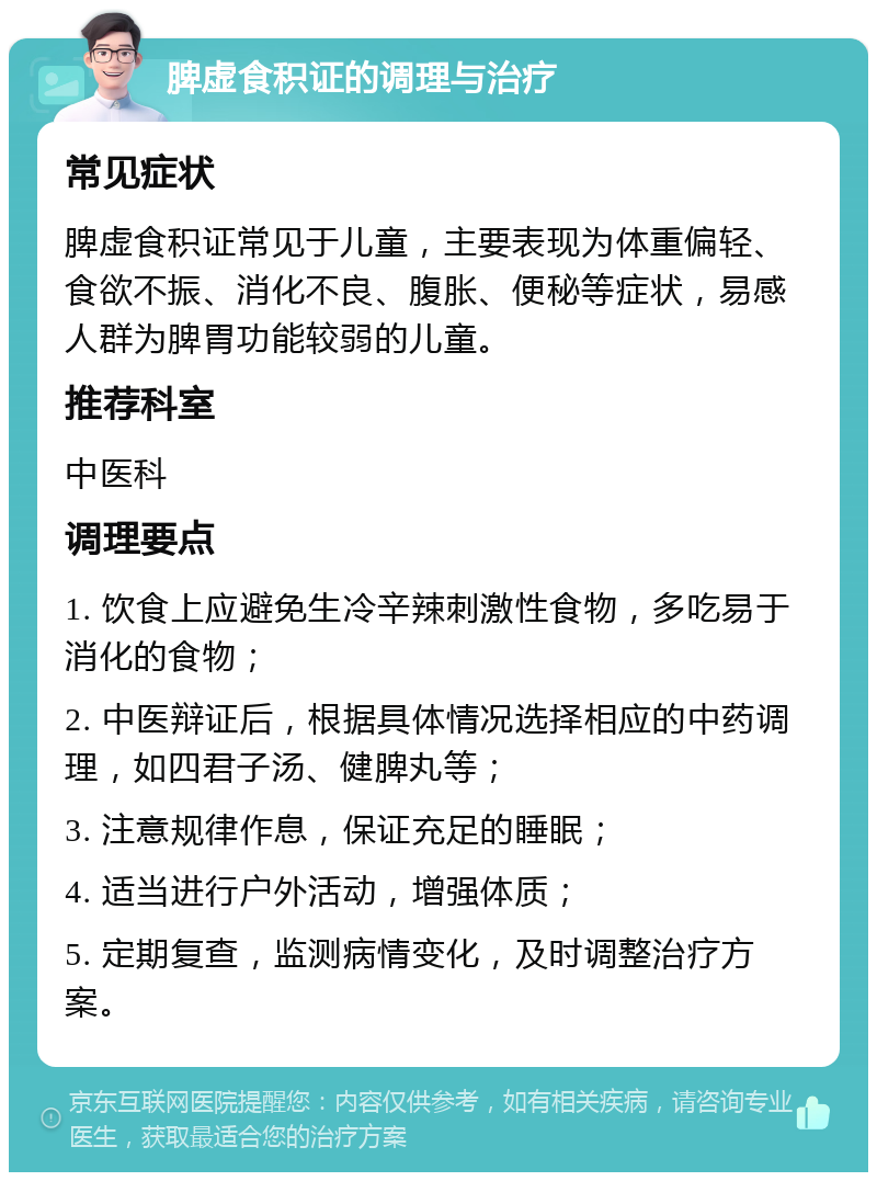 脾虚食积证的调理与治疗 常见症状 脾虚食积证常见于儿童，主要表现为体重偏轻、食欲不振、消化不良、腹胀、便秘等症状，易感人群为脾胃功能较弱的儿童。 推荐科室 中医科 调理要点 1. 饮食上应避免生冷辛辣刺激性食物，多吃易于消化的食物； 2. 中医辩证后，根据具体情况选择相应的中药调理，如四君子汤、健脾丸等； 3. 注意规律作息，保证充足的睡眠； 4. 适当进行户外活动，增强体质； 5. 定期复查，监测病情变化，及时调整治疗方案。