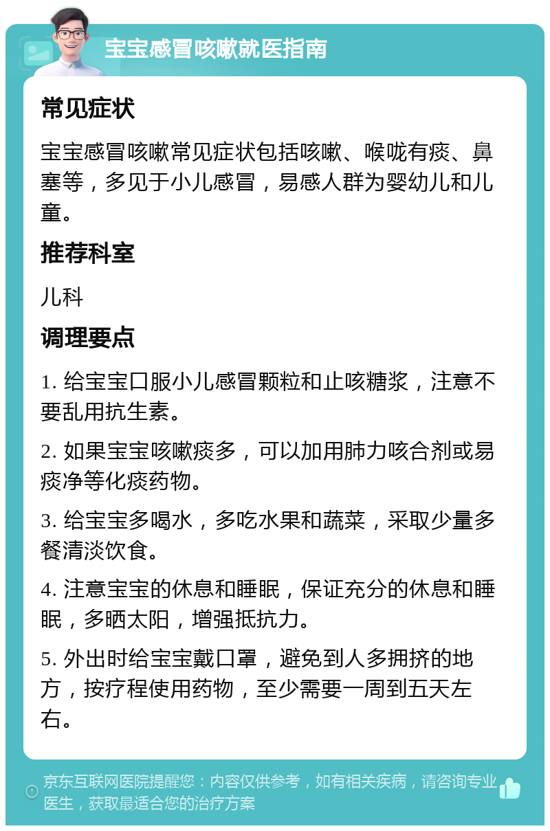 宝宝感冒咳嗽就医指南 常见症状 宝宝感冒咳嗽常见症状包括咳嗽、喉咙有痰、鼻塞等，多见于小儿感冒，易感人群为婴幼儿和儿童。 推荐科室 儿科 调理要点 1. 给宝宝口服小儿感冒颗粒和止咳糖浆，注意不要乱用抗生素。 2. 如果宝宝咳嗽痰多，可以加用肺力咳合剂或易痰净等化痰药物。 3. 给宝宝多喝水，多吃水果和蔬菜，采取少量多餐清淡饮食。 4. 注意宝宝的休息和睡眠，保证充分的休息和睡眠，多晒太阳，增强抵抗力。 5. 外出时给宝宝戴口罩，避免到人多拥挤的地方，按疗程使用药物，至少需要一周到五天左右。