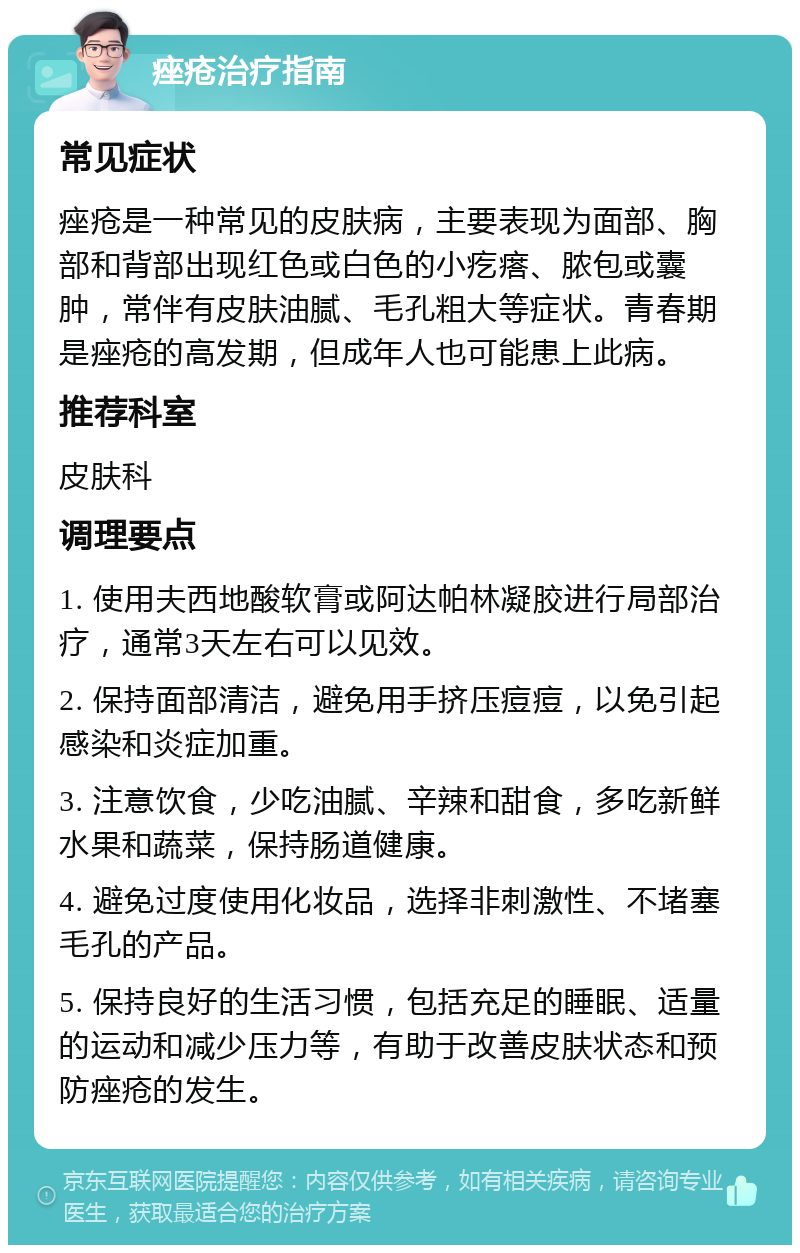 痤疮治疗指南 常见症状 痤疮是一种常见的皮肤病，主要表现为面部、胸部和背部出现红色或白色的小疙瘩、脓包或囊肿，常伴有皮肤油腻、毛孔粗大等症状。青春期是痤疮的高发期，但成年人也可能患上此病。 推荐科室 皮肤科 调理要点 1. 使用夫西地酸软膏或阿达帕林凝胶进行局部治疗，通常3天左右可以见效。 2. 保持面部清洁，避免用手挤压痘痘，以免引起感染和炎症加重。 3. 注意饮食，少吃油腻、辛辣和甜食，多吃新鲜水果和蔬菜，保持肠道健康。 4. 避免过度使用化妆品，选择非刺激性、不堵塞毛孔的产品。 5. 保持良好的生活习惯，包括充足的睡眠、适量的运动和减少压力等，有助于改善皮肤状态和预防痤疮的发生。