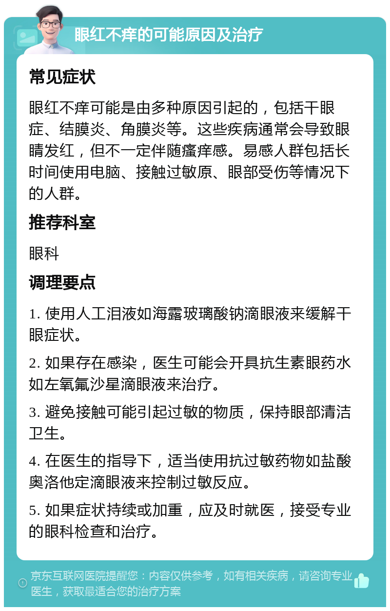 眼红不痒的可能原因及治疗 常见症状 眼红不痒可能是由多种原因引起的，包括干眼症、结膜炎、角膜炎等。这些疾病通常会导致眼睛发红，但不一定伴随瘙痒感。易感人群包括长时间使用电脑、接触过敏原、眼部受伤等情况下的人群。 推荐科室 眼科 调理要点 1. 使用人工泪液如海露玻璃酸钠滴眼液来缓解干眼症状。 2. 如果存在感染，医生可能会开具抗生素眼药水如左氧氟沙星滴眼液来治疗。 3. 避免接触可能引起过敏的物质，保持眼部清洁卫生。 4. 在医生的指导下，适当使用抗过敏药物如盐酸奥洛他定滴眼液来控制过敏反应。 5. 如果症状持续或加重，应及时就医，接受专业的眼科检查和治疗。